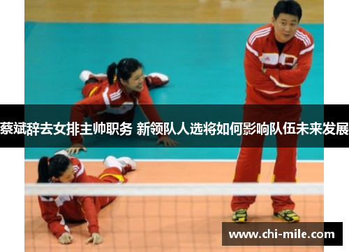 蔡斌辞去女排主帅职务 新领队人选将如何影响队伍未来发展