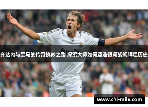 齐达内与皇马的传奇执教之路 探索大师如何塑造银河战舰辉煌历史