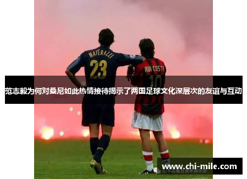 范志毅为何对桑尼如此热情接待揭示了两国足球文化深层次的友谊与互动
