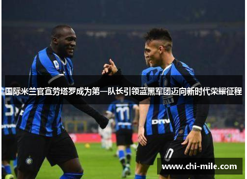 国际米兰官宣劳塔罗成为第一队长引领蓝黑军团迈向新时代荣耀征程 国际米兰官宣劳塔罗成为第一队长引领蓝黑军团迈向新时代荣耀征程