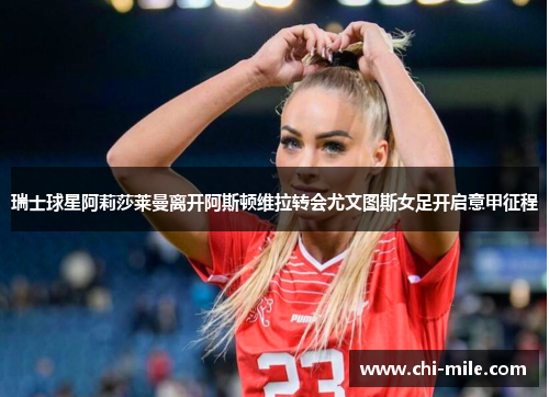 瑞士球星阿莉莎莱曼离开阿斯顿维拉转会尤文图斯女足开启意甲征程